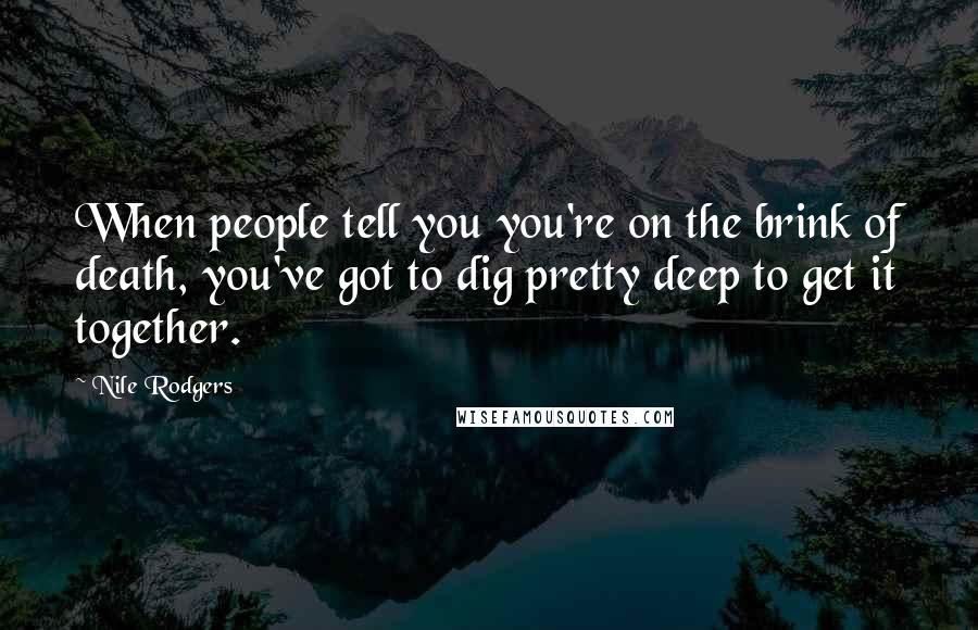 Nile Rodgers Quotes: When people tell you you're on the brink of death, you've got to dig pretty deep to get it together.