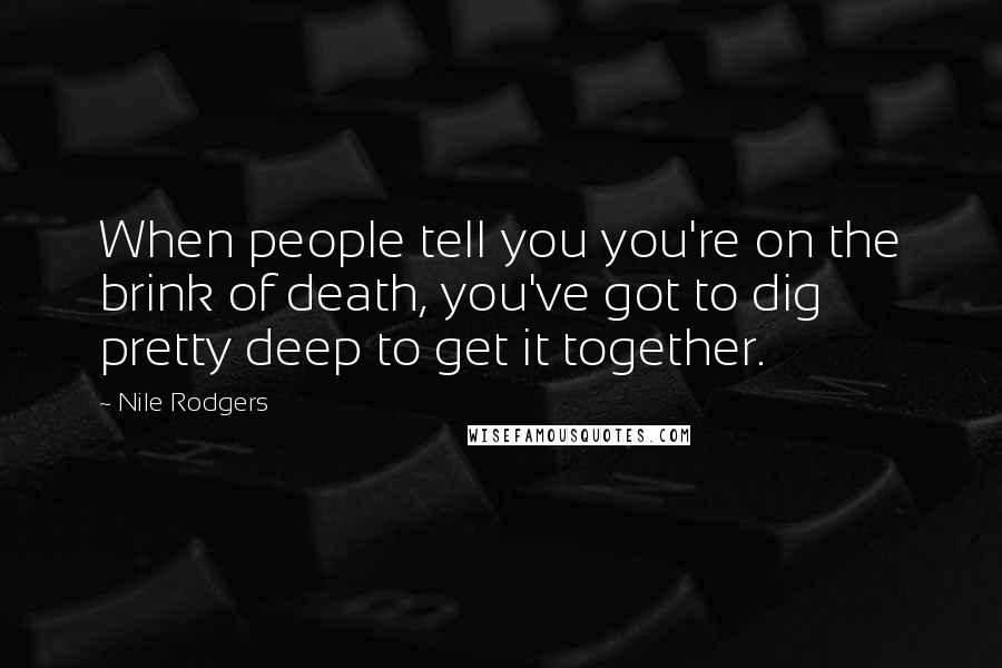 Nile Rodgers Quotes: When people tell you you're on the brink of death, you've got to dig pretty deep to get it together.