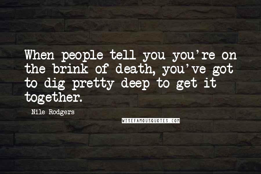 Nile Rodgers Quotes: When people tell you you're on the brink of death, you've got to dig pretty deep to get it together.