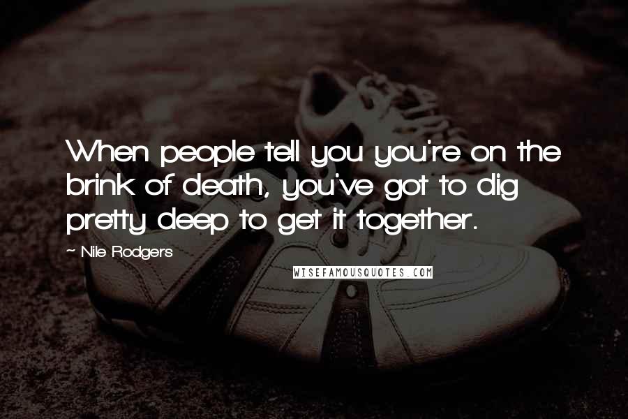 Nile Rodgers Quotes: When people tell you you're on the brink of death, you've got to dig pretty deep to get it together.