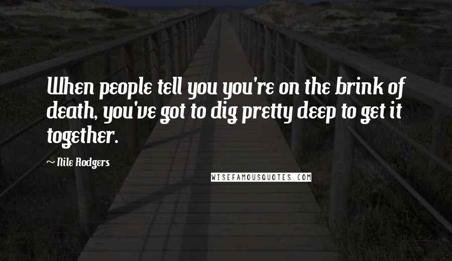 Nile Rodgers Quotes: When people tell you you're on the brink of death, you've got to dig pretty deep to get it together.