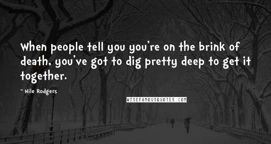 Nile Rodgers Quotes: When people tell you you're on the brink of death, you've got to dig pretty deep to get it together.