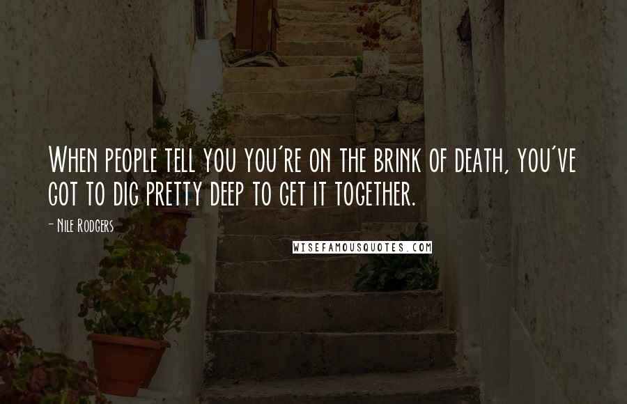 Nile Rodgers Quotes: When people tell you you're on the brink of death, you've got to dig pretty deep to get it together.
