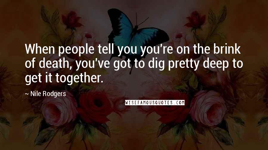 Nile Rodgers Quotes: When people tell you you're on the brink of death, you've got to dig pretty deep to get it together.