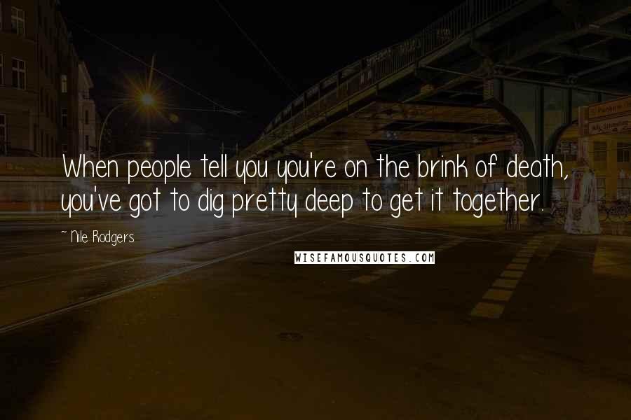 Nile Rodgers Quotes: When people tell you you're on the brink of death, you've got to dig pretty deep to get it together.
