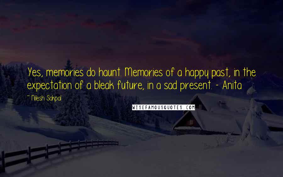 Nilesh Sakpal Quotes: Yes, memories do haunt. Memories of a happy past, in the expectation of a bleak future, in a sad present. - Anita