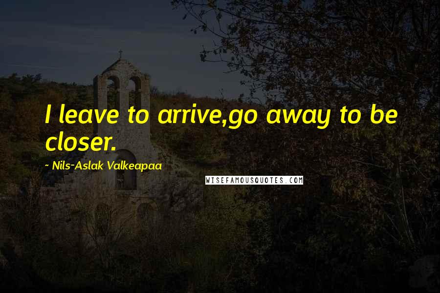 Nils-Aslak Valkeapaa Quotes: I leave to arrive,go away to be closer.