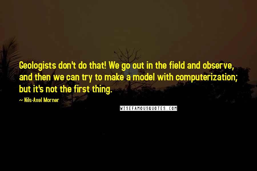 Nils-Axel Morner Quotes: Geologists don't do that! We go out in the field and observe, and then we can try to make a model with computerization; but it's not the first thing.