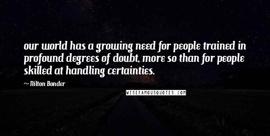 Nilton Bonder Quotes: our world has a growing need for people trained in profound degrees of doubt, more so than for people skilled at handling certainties.