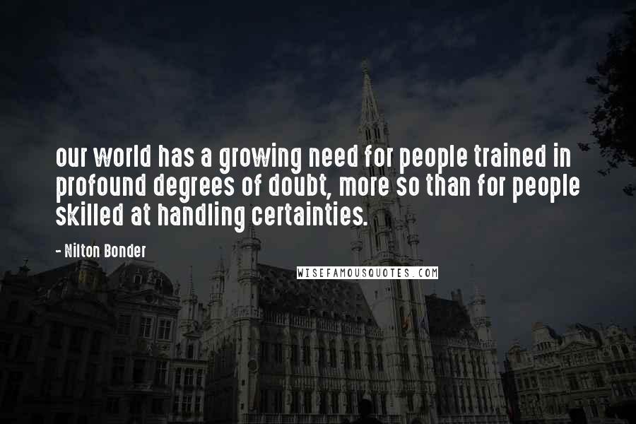 Nilton Bonder Quotes: our world has a growing need for people trained in profound degrees of doubt, more so than for people skilled at handling certainties.