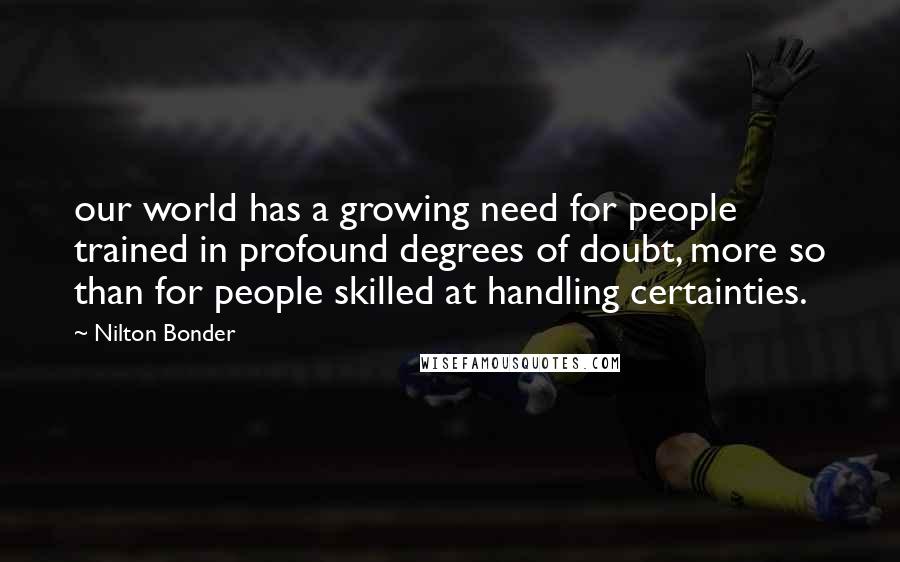 Nilton Bonder Quotes: our world has a growing need for people trained in profound degrees of doubt, more so than for people skilled at handling certainties.