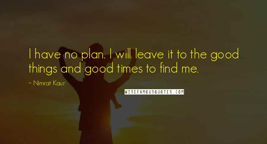 Nimrat Kaur Quotes: I have no plan. I will leave it to the good things and good times to find me.
