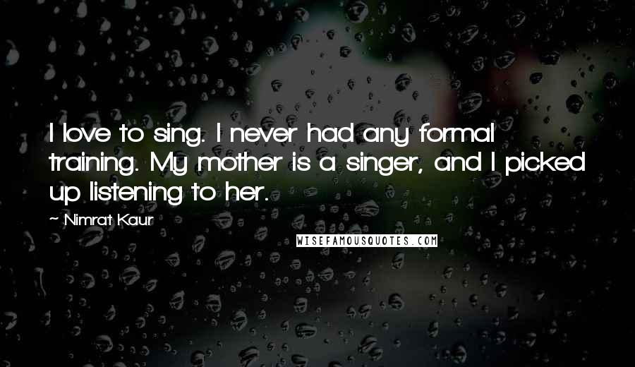 Nimrat Kaur Quotes: I love to sing. I never had any formal training. My mother is a singer, and I picked up listening to her.