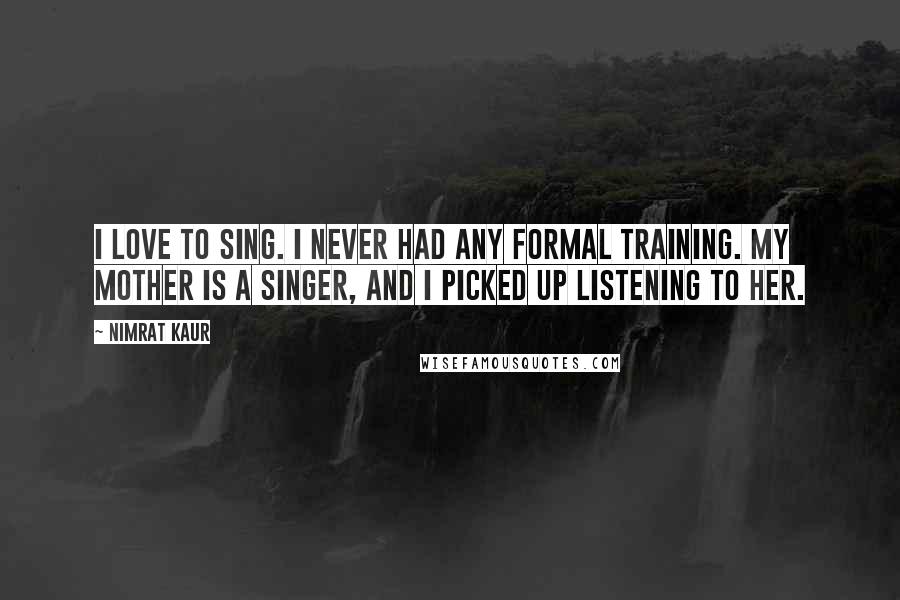 Nimrat Kaur Quotes: I love to sing. I never had any formal training. My mother is a singer, and I picked up listening to her.