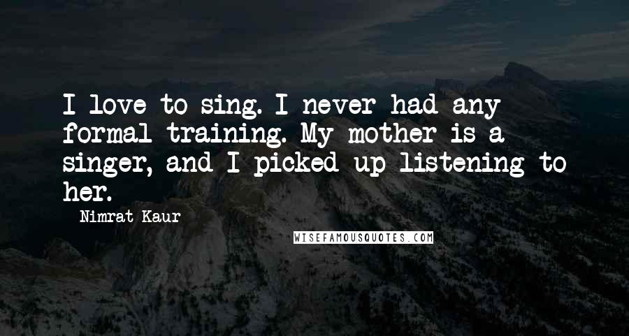 Nimrat Kaur Quotes: I love to sing. I never had any formal training. My mother is a singer, and I picked up listening to her.