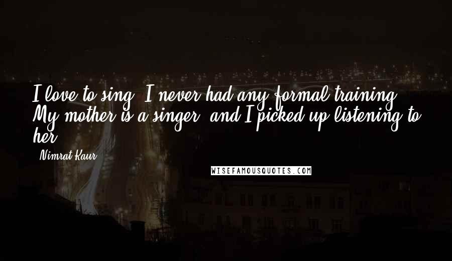 Nimrat Kaur Quotes: I love to sing. I never had any formal training. My mother is a singer, and I picked up listening to her.