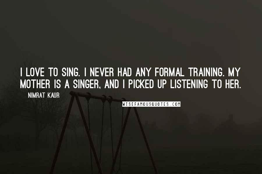 Nimrat Kaur Quotes: I love to sing. I never had any formal training. My mother is a singer, and I picked up listening to her.