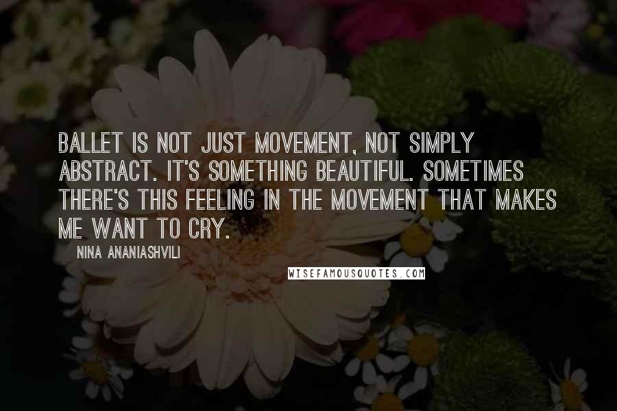 Nina Ananiashvili Quotes: Ballet is not just movement, not simply abstract. It's something beautiful. Sometimes there's this feeling in the movement that makes me want to cry.