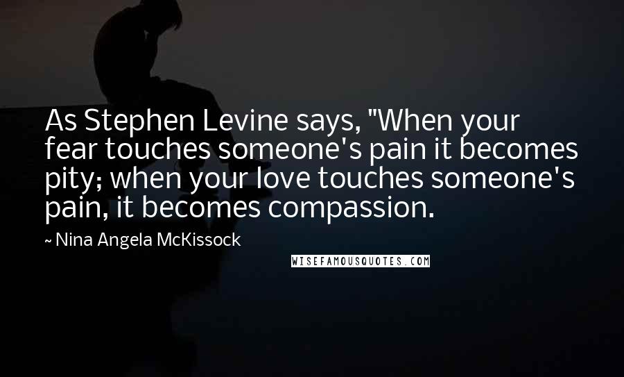 Nina Angela McKissock Quotes: As Stephen Levine says, "When your fear touches someone's pain it becomes pity; when your love touches someone's pain, it becomes compassion.