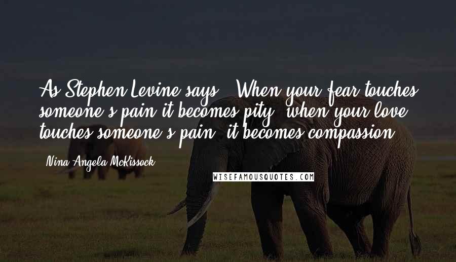 Nina Angela McKissock Quotes: As Stephen Levine says, "When your fear touches someone's pain it becomes pity; when your love touches someone's pain, it becomes compassion.