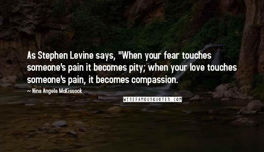 Nina Angela McKissock Quotes: As Stephen Levine says, "When your fear touches someone's pain it becomes pity; when your love touches someone's pain, it becomes compassion.