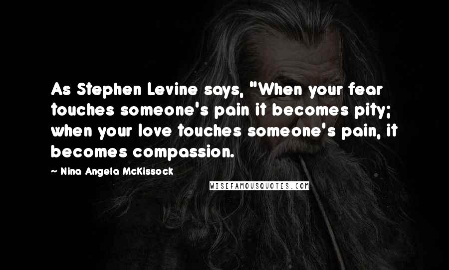 Nina Angela McKissock Quotes: As Stephen Levine says, "When your fear touches someone's pain it becomes pity; when your love touches someone's pain, it becomes compassion.