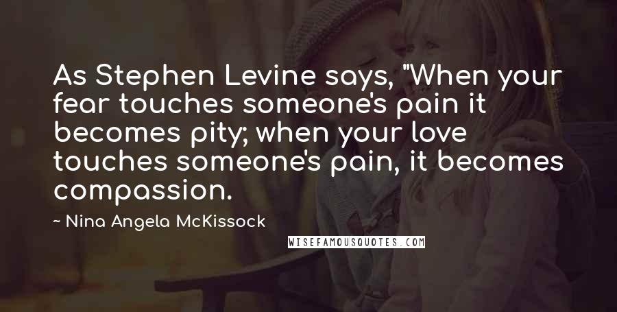 Nina Angela McKissock Quotes: As Stephen Levine says, "When your fear touches someone's pain it becomes pity; when your love touches someone's pain, it becomes compassion.