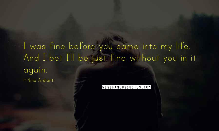 Nina Ardianti Quotes: I was fine before you came into my life. And I bet I'll be just fine without you in it again.