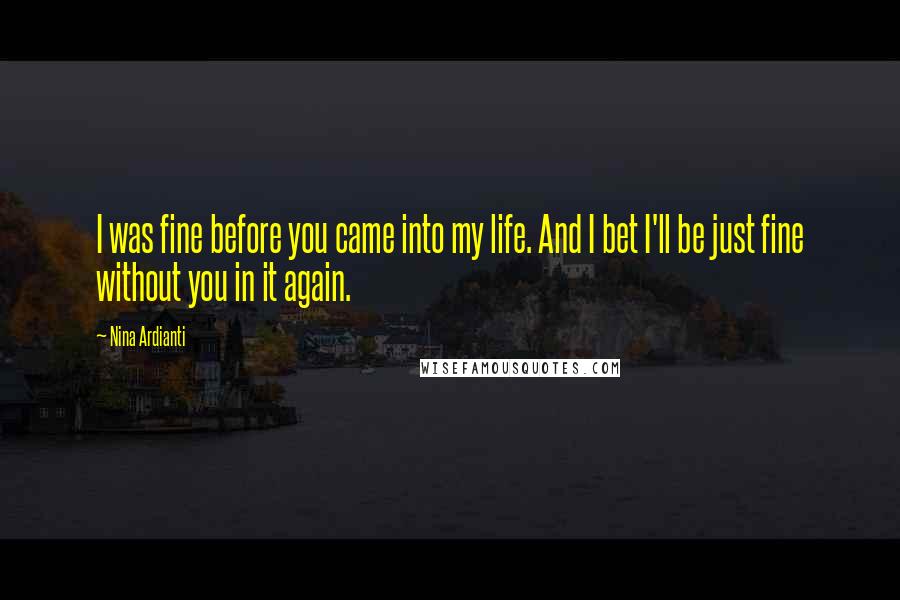 Nina Ardianti Quotes: I was fine before you came into my life. And I bet I'll be just fine without you in it again.