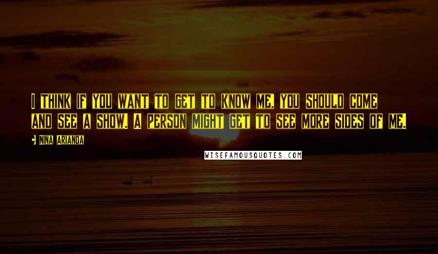 Nina Arianda Quotes: I think if you want to get to know me, you should come and see a show. A person might get to see more sides of me.