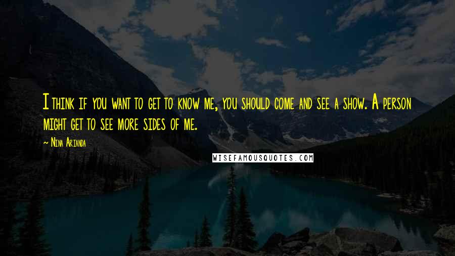 Nina Arianda Quotes: I think if you want to get to know me, you should come and see a show. A person might get to see more sides of me.