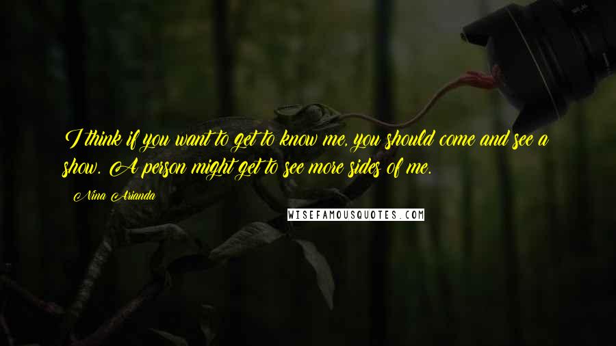 Nina Arianda Quotes: I think if you want to get to know me, you should come and see a show. A person might get to see more sides of me.