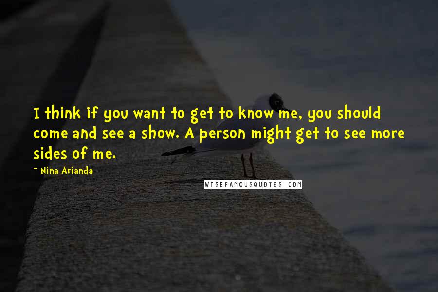 Nina Arianda Quotes: I think if you want to get to know me, you should come and see a show. A person might get to see more sides of me.