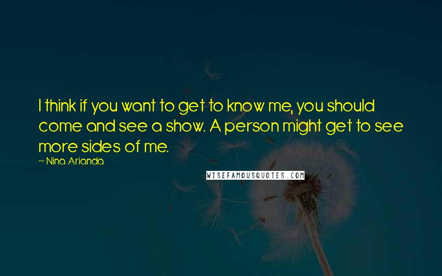 Nina Arianda Quotes: I think if you want to get to know me, you should come and see a show. A person might get to see more sides of me.