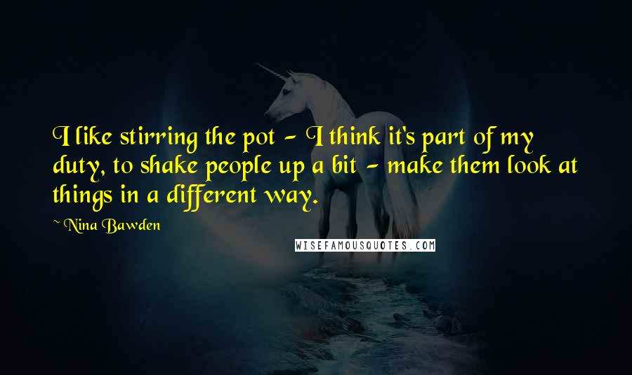 Nina Bawden Quotes: I like stirring the pot - I think it's part of my duty, to shake people up a bit - make them look at things in a different way.