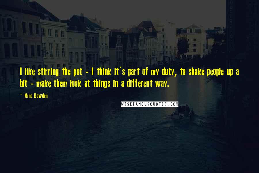 Nina Bawden Quotes: I like stirring the pot - I think it's part of my duty, to shake people up a bit - make them look at things in a different way.