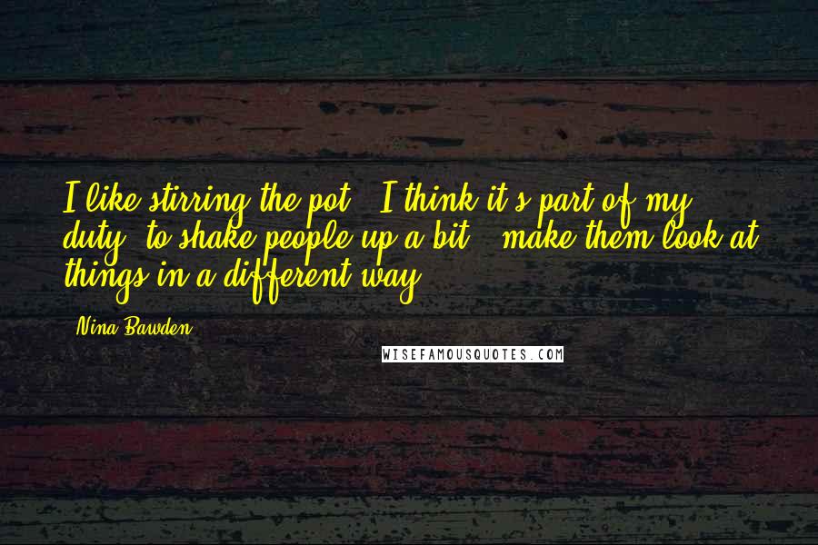 Nina Bawden Quotes: I like stirring the pot - I think it's part of my duty, to shake people up a bit - make them look at things in a different way.