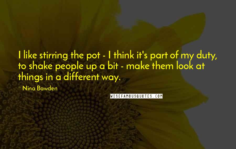 Nina Bawden Quotes: I like stirring the pot - I think it's part of my duty, to shake people up a bit - make them look at things in a different way.