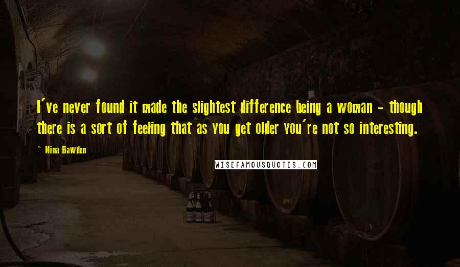 Nina Bawden Quotes: I've never found it made the slightest difference being a woman - though there is a sort of feeling that as you get older you're not so interesting.