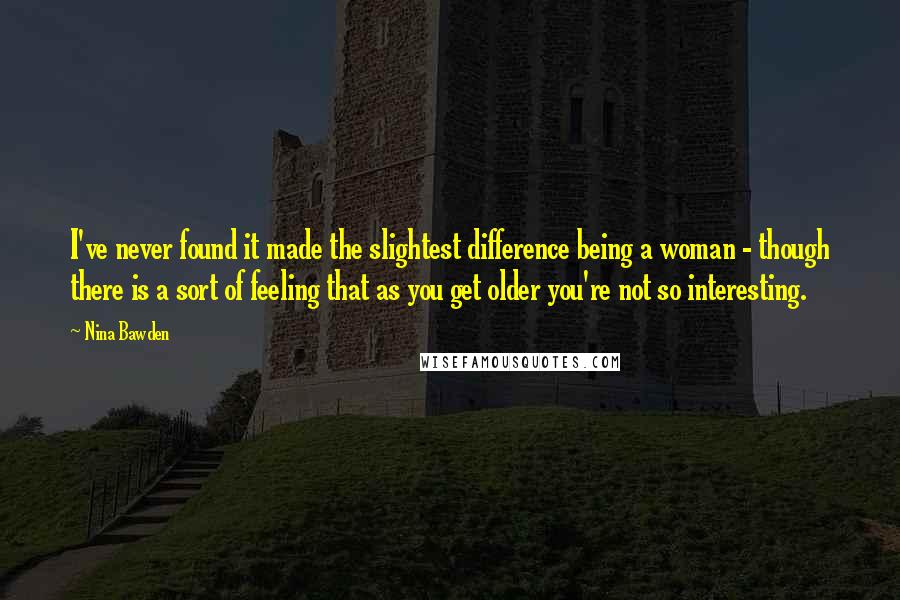 Nina Bawden Quotes: I've never found it made the slightest difference being a woman - though there is a sort of feeling that as you get older you're not so interesting.