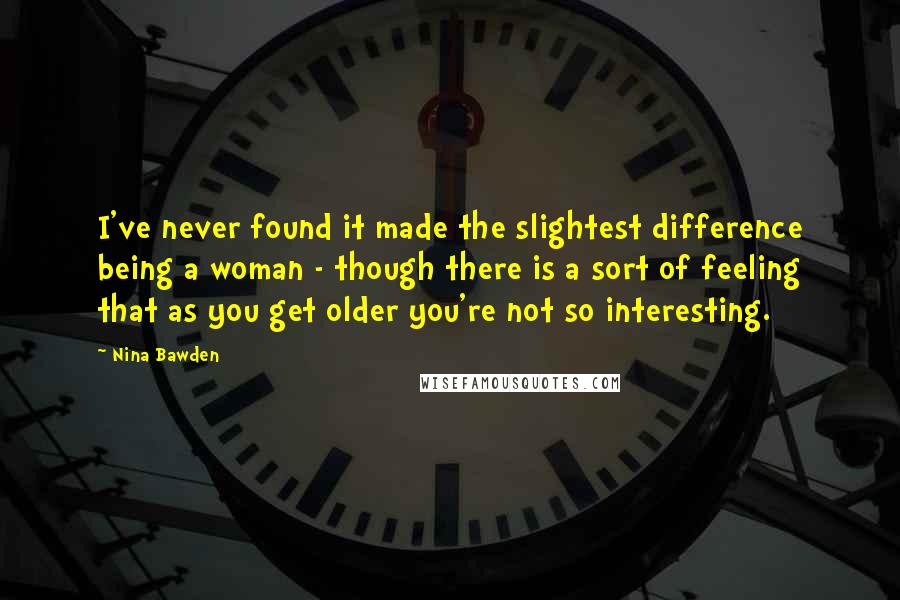 Nina Bawden Quotes: I've never found it made the slightest difference being a woman - though there is a sort of feeling that as you get older you're not so interesting.