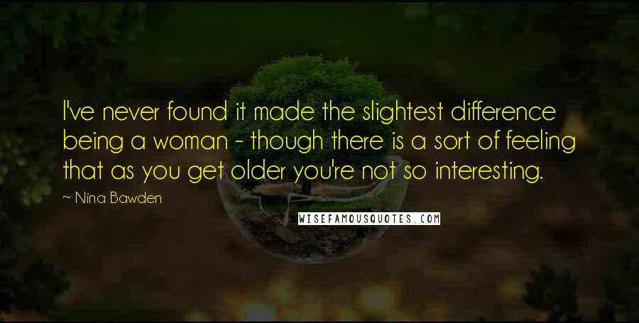 Nina Bawden Quotes: I've never found it made the slightest difference being a woman - though there is a sort of feeling that as you get older you're not so interesting.