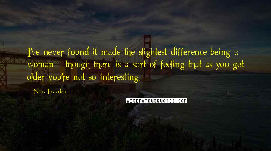 Nina Bawden Quotes: I've never found it made the slightest difference being a woman - though there is a sort of feeling that as you get older you're not so interesting.