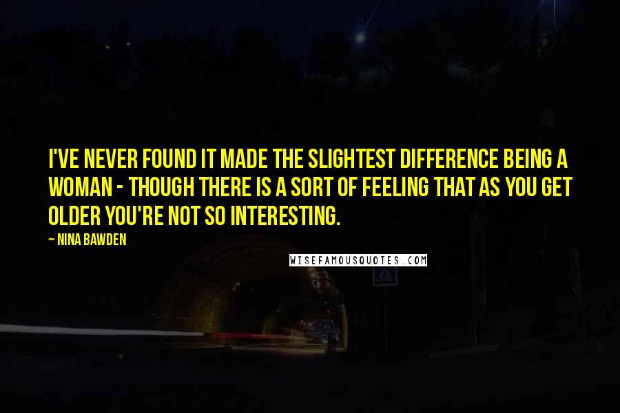 Nina Bawden Quotes: I've never found it made the slightest difference being a woman - though there is a sort of feeling that as you get older you're not so interesting.