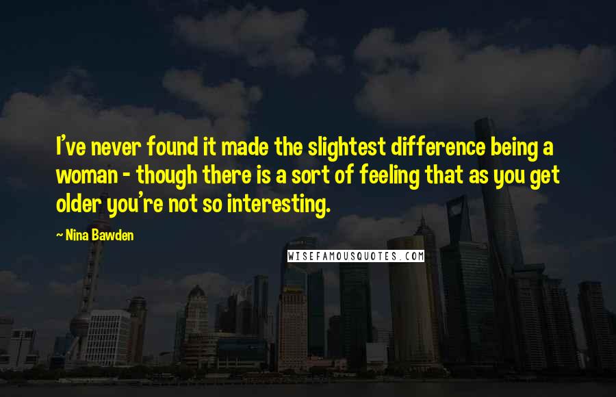 Nina Bawden Quotes: I've never found it made the slightest difference being a woman - though there is a sort of feeling that as you get older you're not so interesting.