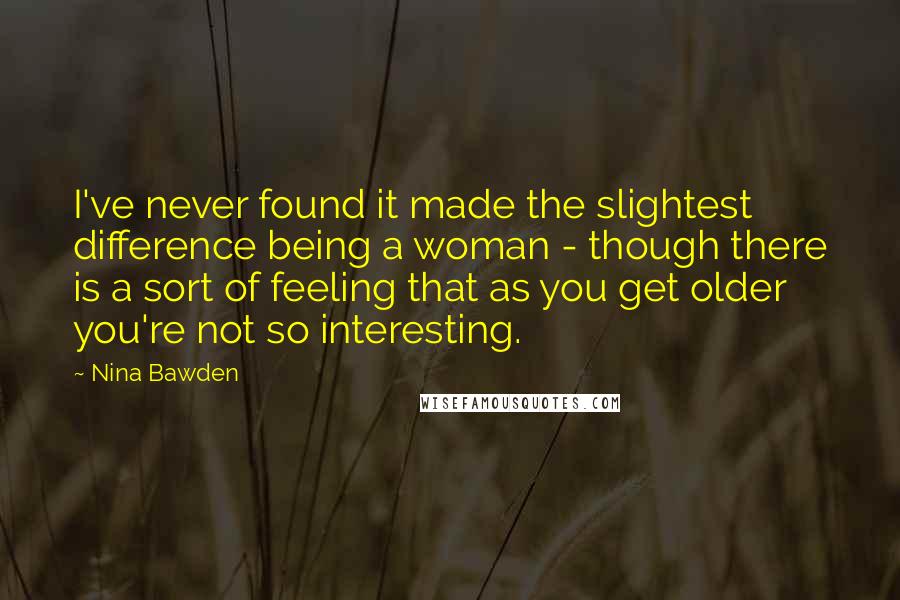 Nina Bawden Quotes: I've never found it made the slightest difference being a woman - though there is a sort of feeling that as you get older you're not so interesting.