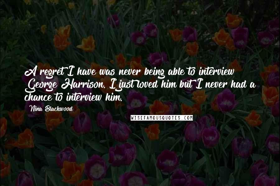 Nina Blackwood Quotes: A regret I have was never being able to interview George Harrison. I just loved him but I never had a chance to interview him.