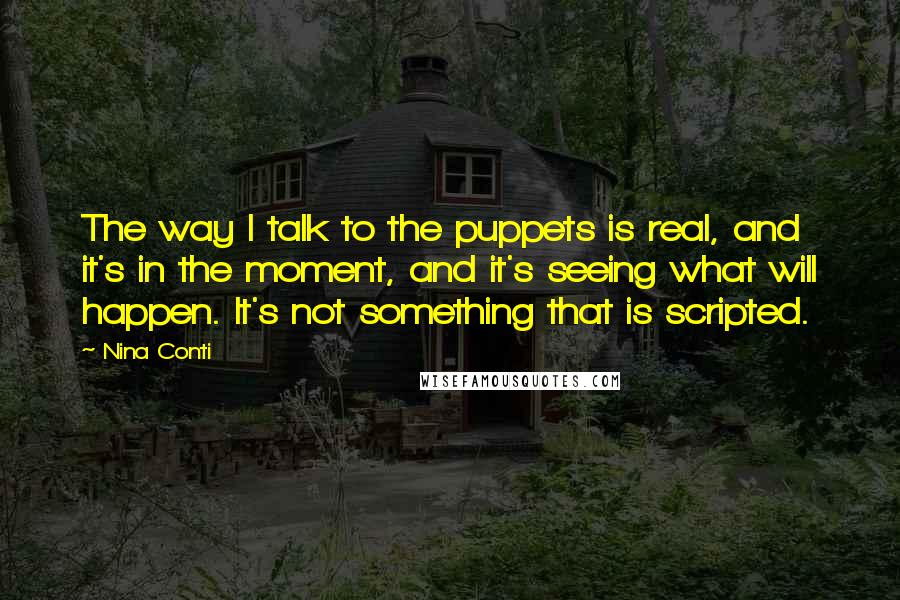 Nina Conti Quotes: The way I talk to the puppets is real, and it's in the moment, and it's seeing what will happen. It's not something that is scripted.