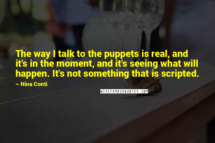 Nina Conti Quotes: The way I talk to the puppets is real, and it's in the moment, and it's seeing what will happen. It's not something that is scripted.