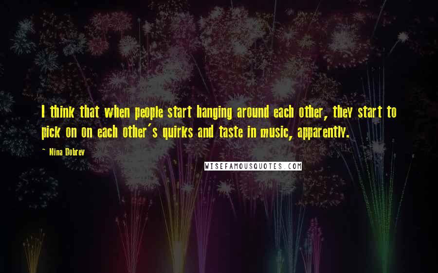 Nina Dobrev Quotes: I think that when people start hanging around each other, they start to pick on on each other's quirks and taste in music, apparently.